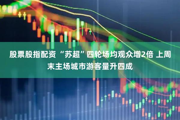 股票股指配资 “苏超”四轮场均观众增2倍 上周末主场城市游客量升四成