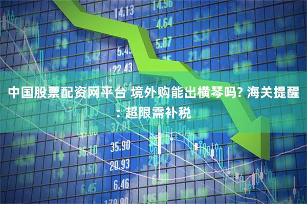 中国股票配资网平台 境外购能出横琴吗? 海关提醒: 超限需补税