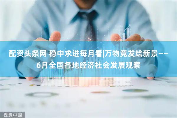 配资头条网 稳中求进每月看|万物竞发绘新景——6月全国各地经济社会发展观察