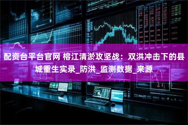配资台平台官网 榕江清淤攻坚战：双洪冲击下的县城重生实录_防洪_监测数据_来源