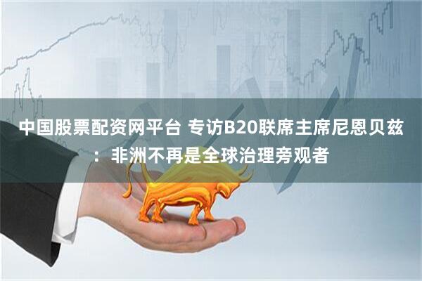 中国股票配资网平台 专访B20联席主席尼恩贝兹：非洲不再是全球治理旁观者
