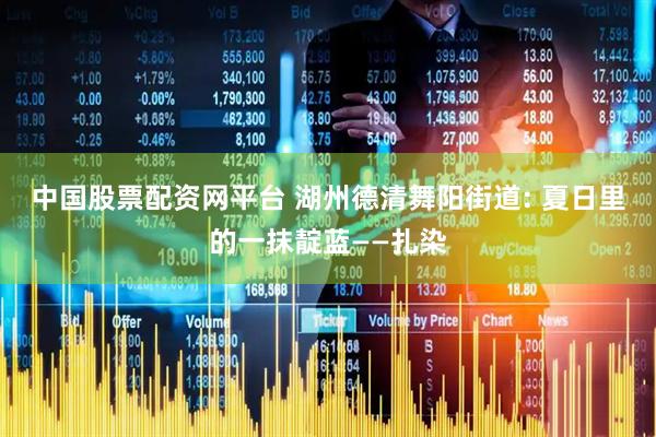 中国股票配资网平台 湖州德清舞阳街道: 夏日里的一抹靛蓝——扎染