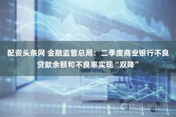 配资头条网 金融监管总局：二季度商业银行不良贷款余额和不良率实现“双降”