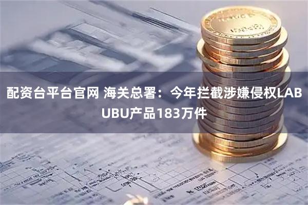 配资台平台官网 海关总署：今年拦截涉嫌侵权LABUBU产品183万件