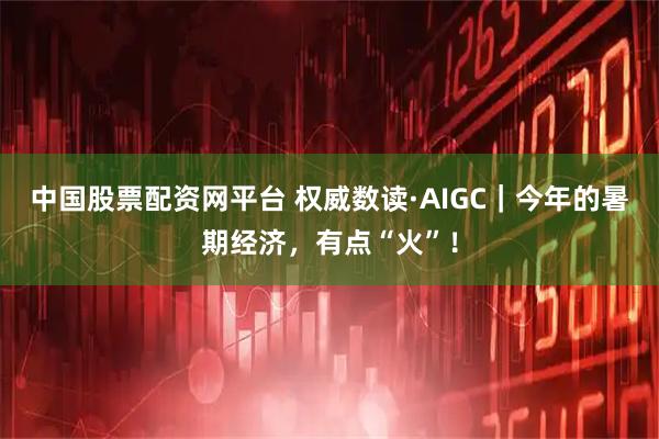 中国股票配资网平台 权威数读·AIGC｜今年的暑期经济，有点“火”！