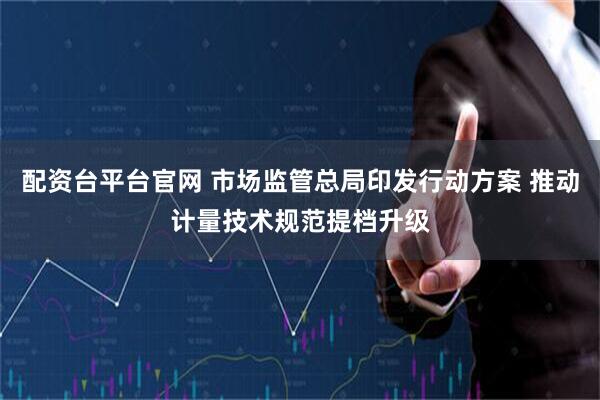 配资台平台官网 市场监管总局印发行动方案 推动计量技术规范提档升级