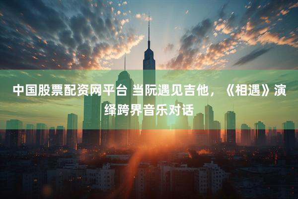 中国股票配资网平台 当阮遇见吉他，《相遇》演绎跨界音乐对话