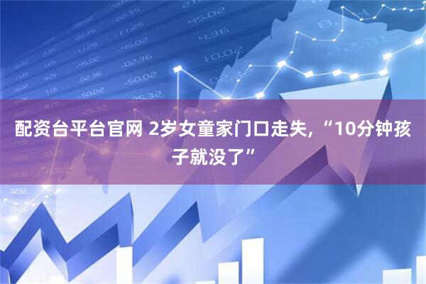 配资台平台官网 2岁女童家门口走失, “10分钟孩子就没了”