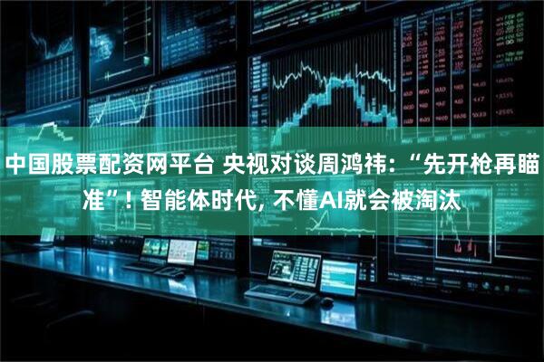 中国股票配资网平台 央视对谈周鸿祎: “先开枪再瞄准”! 智能体时代, 不懂AI就会被淘汰