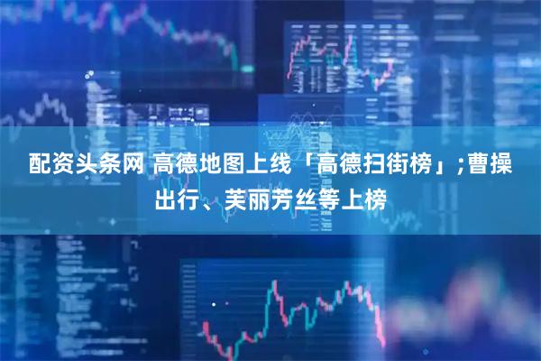 配资头条网 高德地图上线「高德扫街榜」;曹操出行、芙丽芳丝等上榜