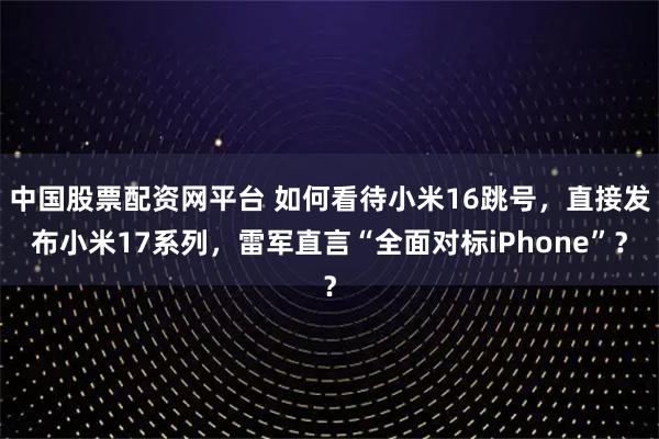 中国股票配资网平台 如何看待小米16跳号，直接发布小米17系列，雷军直言“全面对标iPhone”？