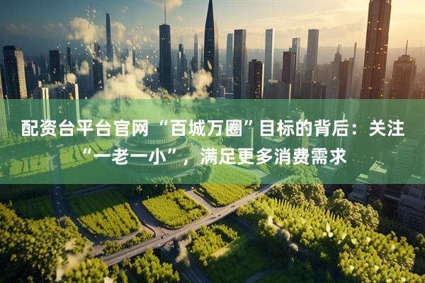 配资台平台官网 “百城万圈”目标的背后：关注“一老一小”，满足更多消费需求