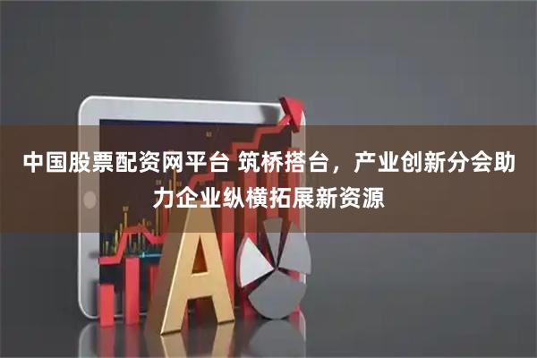 中国股票配资网平台 筑桥搭台，产业创新分会助力企业纵横拓展新资源