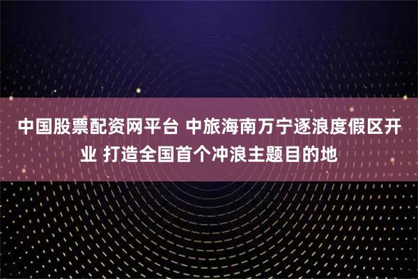 中国股票配资网平台 中旅海南万宁逐浪度假区开业 打造全国首个冲浪主题目的地