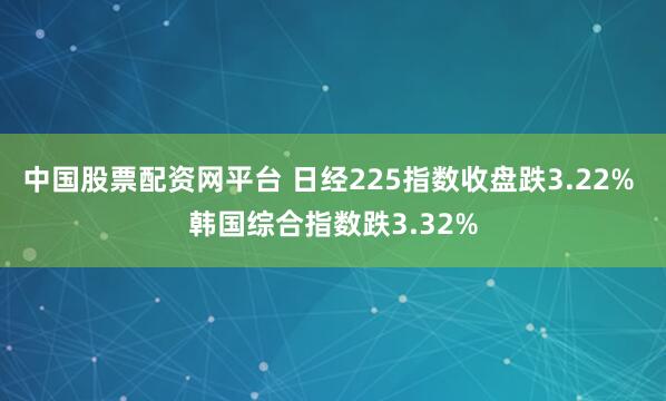 中国股票配资网平台 日经225指数收盘跌3.22% 韩国综合指数跌3.32%