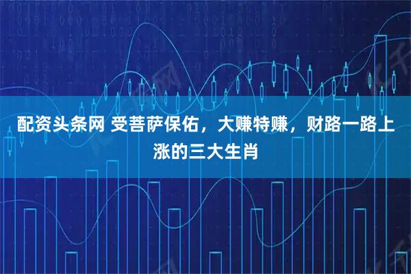 配资头条网 受菩萨保佑，大赚特赚，财路一路上涨的三大生肖