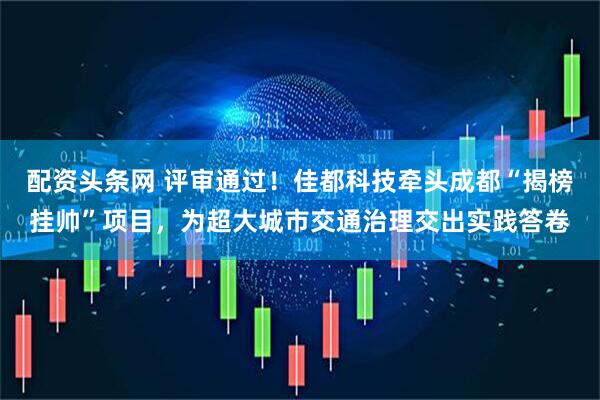 配资头条网 评审通过！佳都科技牵头成都“揭榜挂帅”项目，为超大城市交通治理交出实践答卷