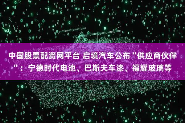 中国股票配资网平台 启境汽车公布“供应商伙伴”：宁德时代电池、巴斯夫车漆、福耀玻璃等