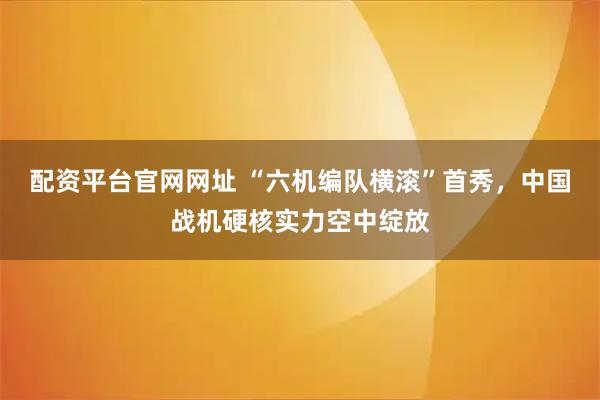 配资平台官网网址 “六机编队横滚”首秀，中国战机硬核实力空中绽放