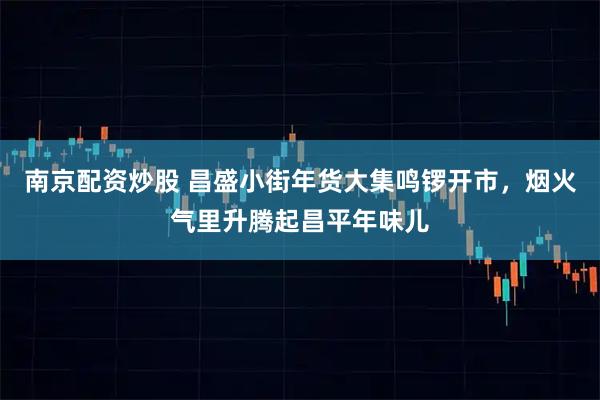 南京配资炒股 昌盛小街年货大集鸣锣开市，烟火气里升腾起昌平年味儿