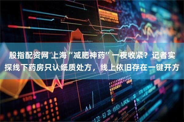 股指配资网 上海“减肥神药”一夜收紧？记者实探线下药房只认纸质处方，线上依旧存在一键开方