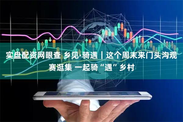 实盘配资网眼查 乡见·骑遇｜这个周末来门头沟观赛逛集 一起骑“遇”乡村