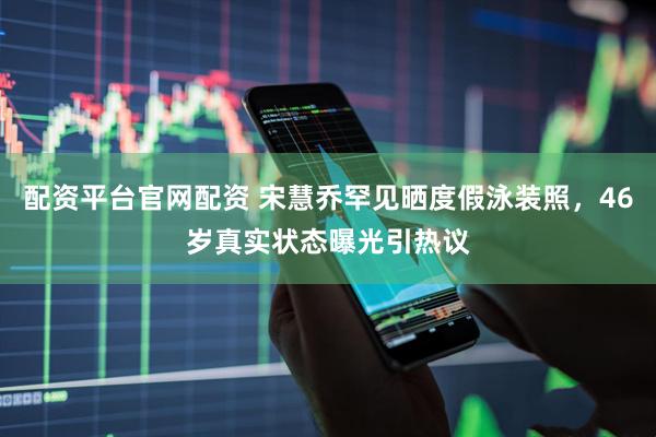 配资平台官网配资 宋慧乔罕见晒度假泳装照，46岁真实状态曝光引热议