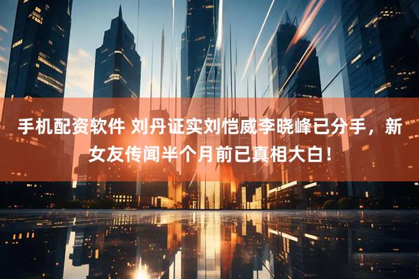 手机配资软件 刘丹证实刘恺威李晓峰已分手，新女友传闻半个月前已真相大白！