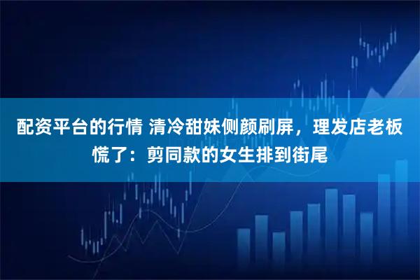 配资平台的行情 清冷甜妹侧颜刷屏，理发店老板慌了：剪同款的女生排到街尾